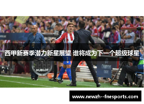 西甲新赛季潜力新星展望 谁将成为下一个超级球星 西甲新赛季潜力新星展望 谁将成为下一个超级球星