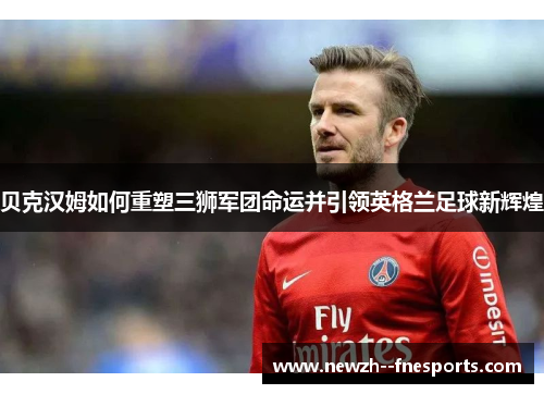 贝克汉姆如何重塑三狮军团命运并引领英格兰足球新辉煌 贝克汉姆如何重塑三狮军团命运并引领英格兰足球新辉煌