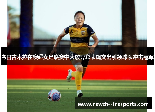 乌日古木拉在澳超女足联赛中大放异彩表现突出引领球队冲击冠军