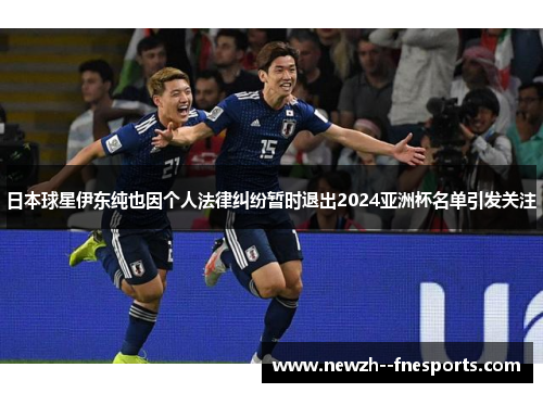 日本球星伊东纯也因个人法律纠纷暂时退出2024亚洲杯名单引发关注