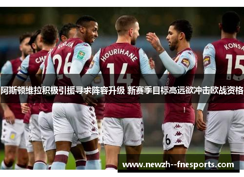 阿斯顿维拉积极引援寻求阵容升级 新赛季目标高远欲冲击欧战资格