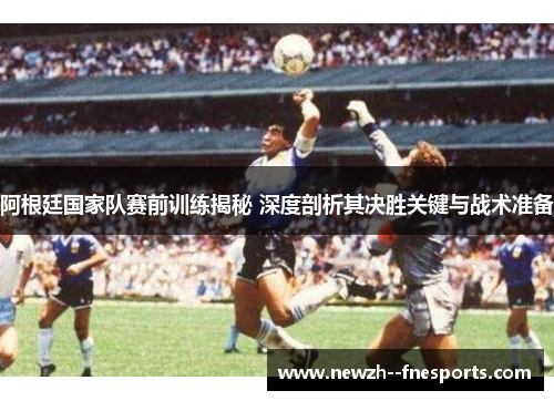 阿根廷国家队赛前训练揭秘 深度剖析其决胜关键与战术准备