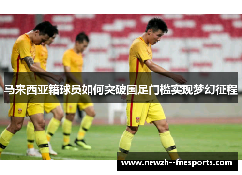 马来西亚籍球员如何突破国足门槛实现梦幻征程 马来西亚籍球员如何突破国足门槛实现梦幻征程