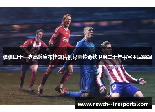 佩佩四十一岁高龄宣布挂靴告别绿茵传奇铁卫用二十年书写不屈荣耀