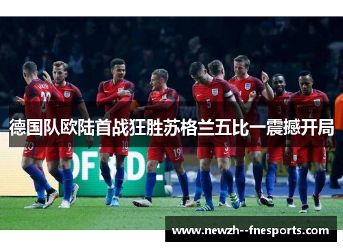 德国队欧陆首战狂胜苏格兰五比一震撼开局 德国队欧陆首战狂胜苏格兰五比一震撼开局